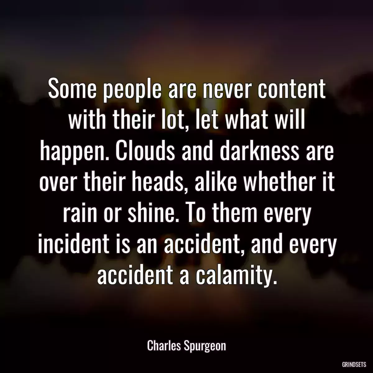 Some people are never content with their lot, let what will happen. Clouds and darkness are over their heads, alike whether it rain or shine. To them every incident is an accident, and every accident a calamity.