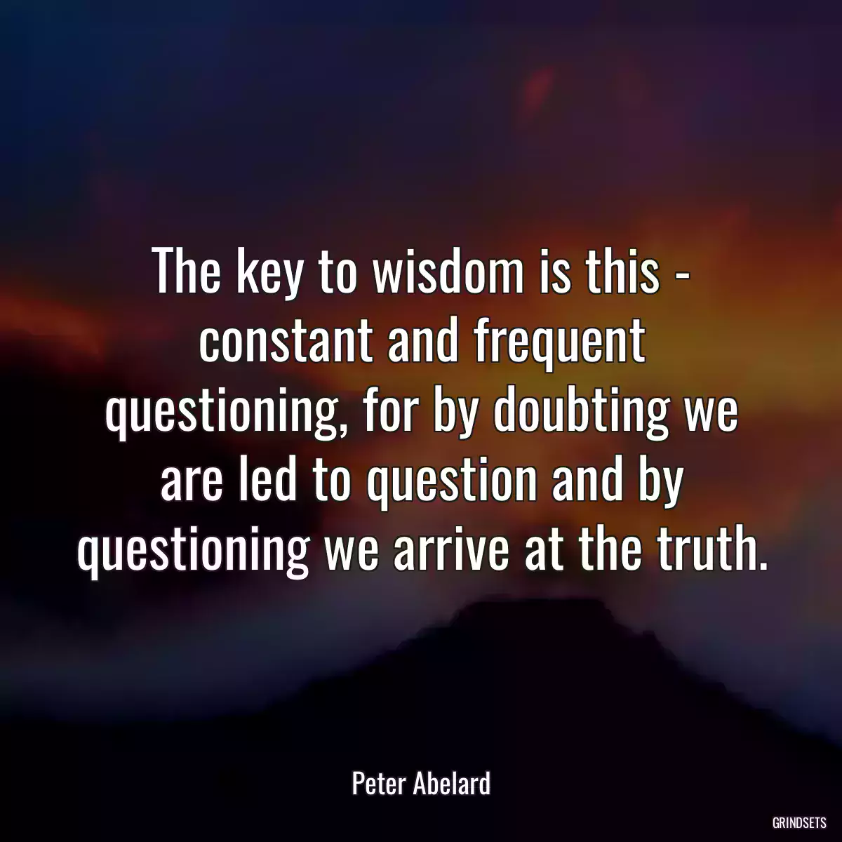 The key to wisdom is this - constant and frequent questioning, for by doubting we are led to question and by questioning we arrive at the truth.