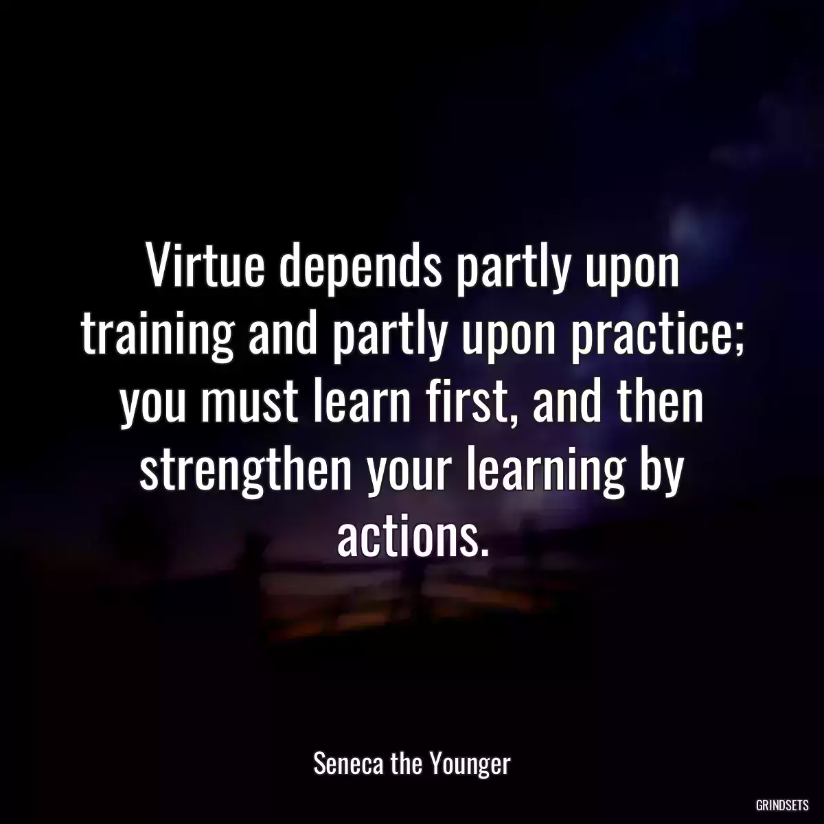 Virtue depends partly upon training and partly upon practice; you must learn first, and then strengthen your learning by actions.