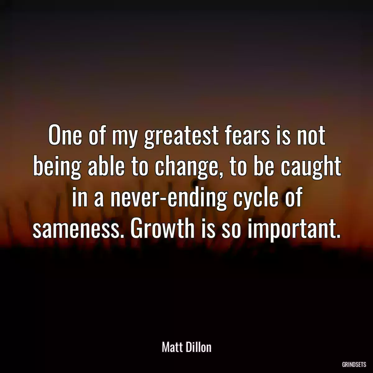 One of my greatest fears is not being able to change, to be caught in a never-ending cycle of sameness. Growth is so important.