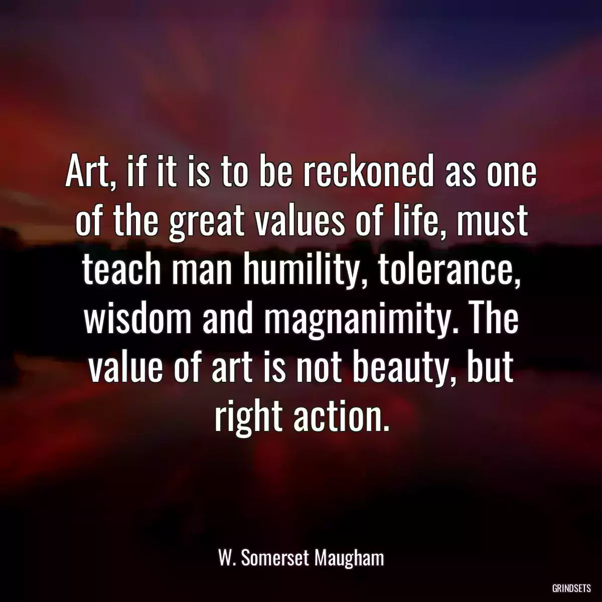 Art, if it is to be reckoned as one of the great values of life, must teach man humility, tolerance, wisdom and magnanimity. The value of art is not beauty, but right action.