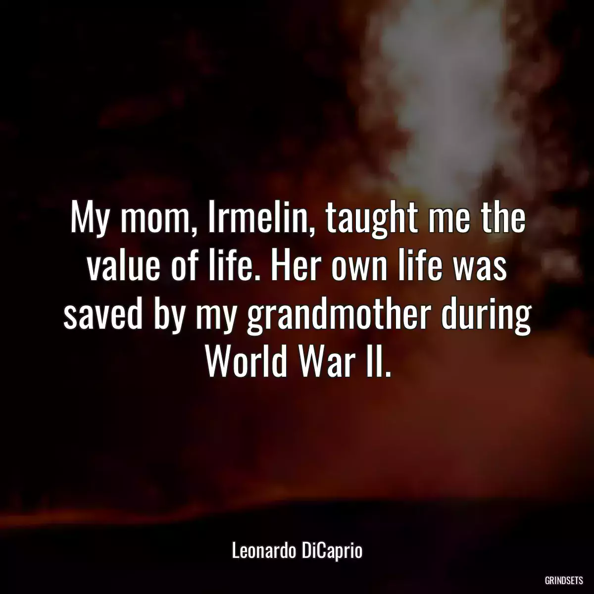 My mom, Irmelin, taught me the value of life. Her own life was saved by my grandmother during World War II.