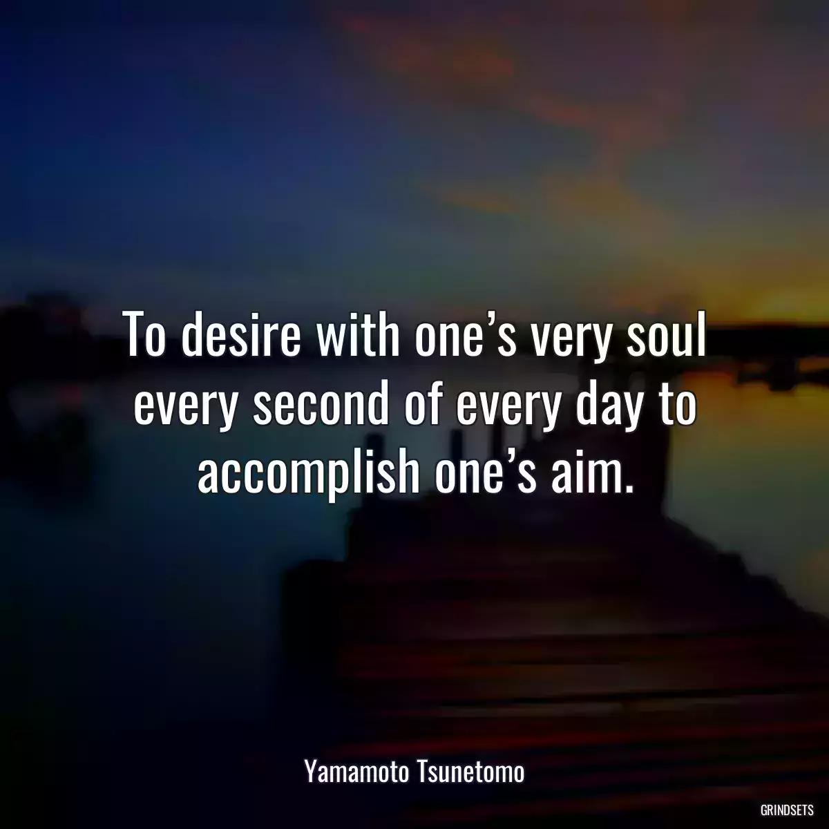 To desire with one’s very soul every second of every day to accomplish one’s aim.