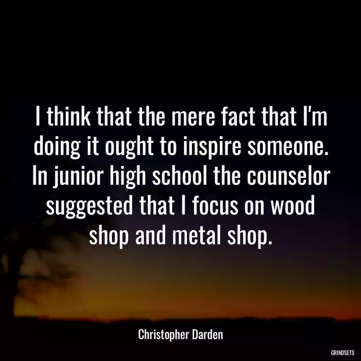 I think that the mere fact that I\'m doing it ought to inspire someone. In junior high school the counselor suggested that I focus on wood shop and metal shop.