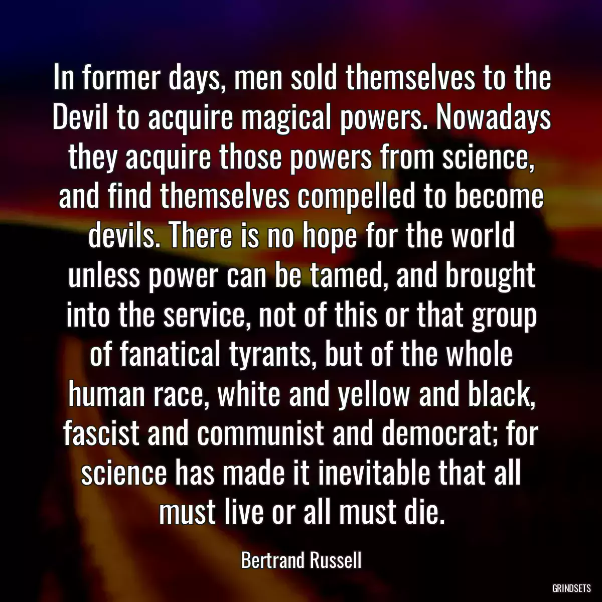 In former days, men sold themselves to the Devil to acquire magical powers. Nowadays they acquire those powers from science, and find themselves compelled to become devils. There is no hope for the world unless power can be tamed, and brought into the service, not of this or that group of fanatical tyrants, but of the whole human race, white and yellow and black, fascist and communist and democrat; for science has made it inevitable that all must live or all must die.