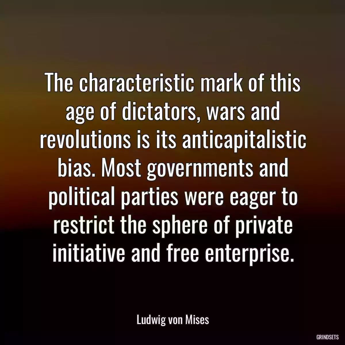 The characteristic mark of this age of dictators, wars and revolutions is its anticapitalistic bias. Most governments and political parties were eager to restrict the sphere of private initiative and free enterprise.