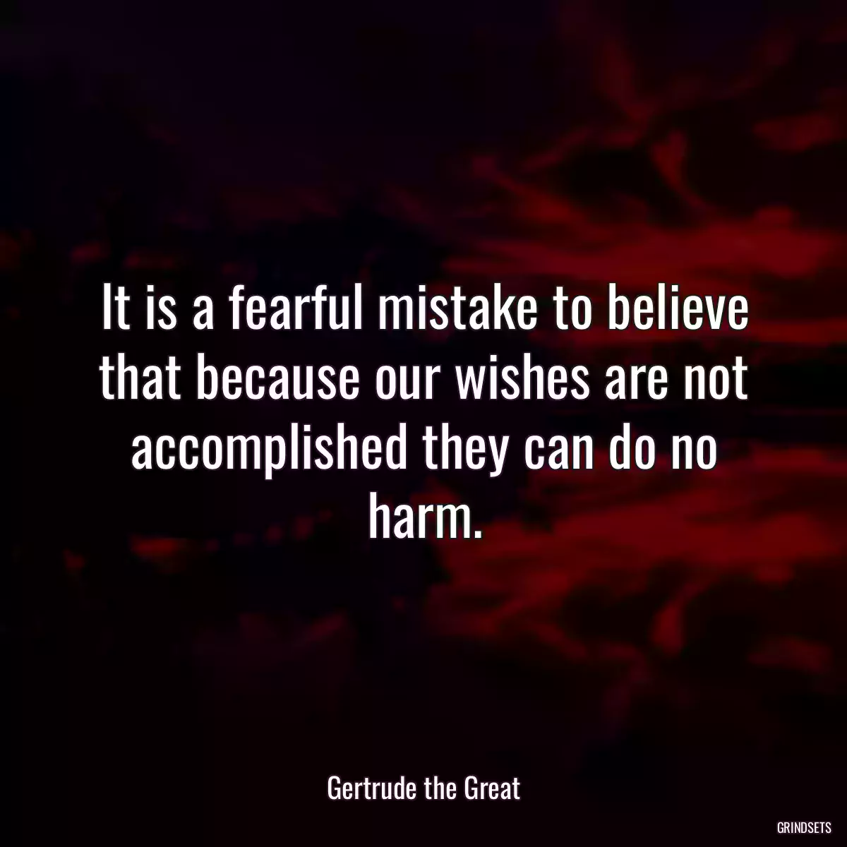 It is a fearful mistake to believe that because our wishes are not accomplished they can do no harm.