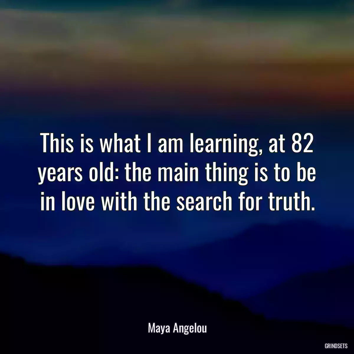 This is what I am learning, at 82 years old: the main thing is to be in love with the search for truth.