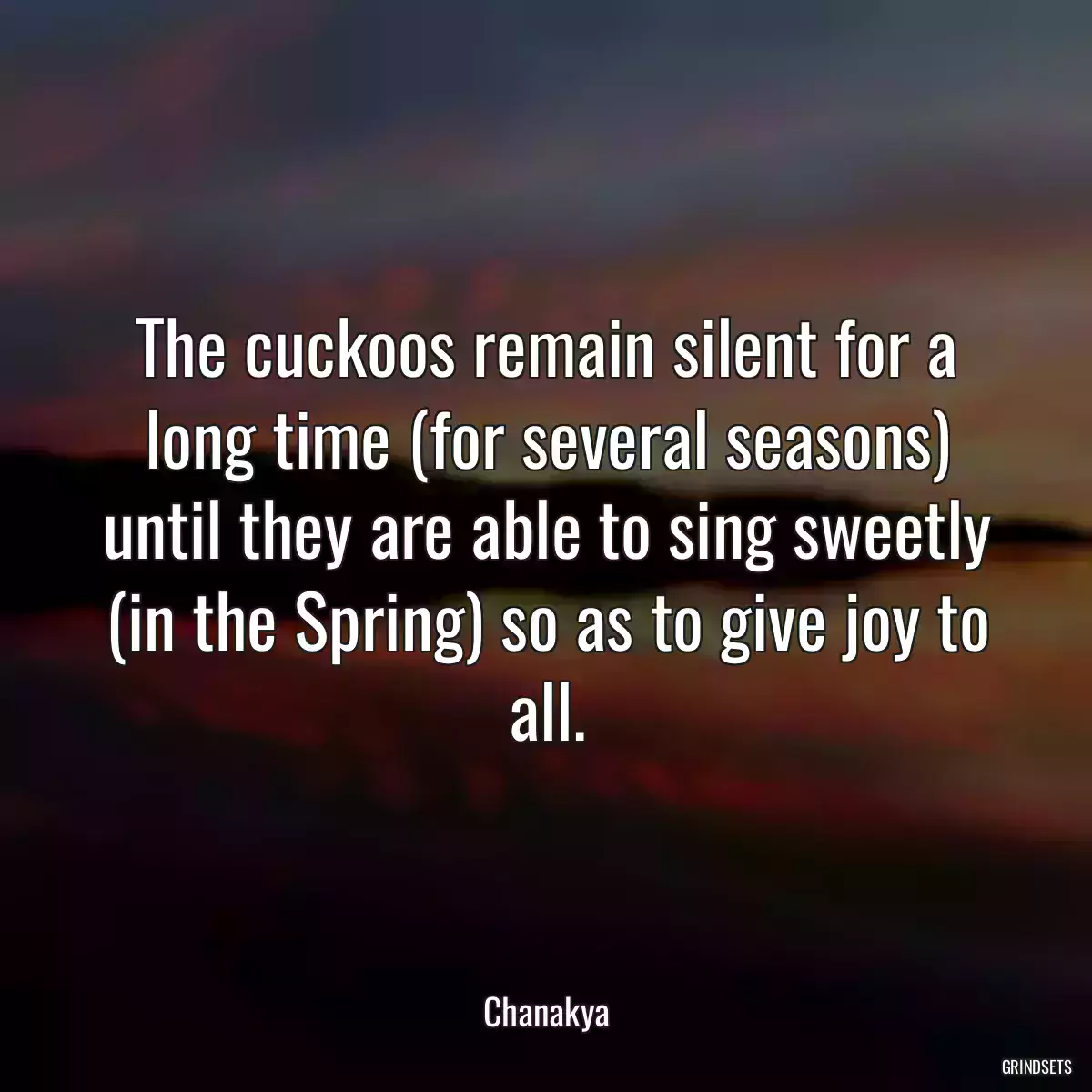 The cuckoos remain silent for a long time (for several seasons) until they are able to sing sweetly (in the Spring) so as to give joy to all.