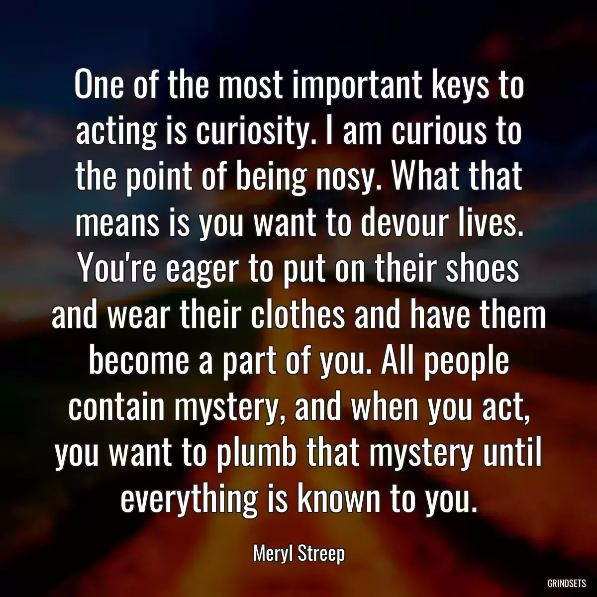 One of the most important keys to acting is curiosity. I am curious to the point of being nosy. What that means is you want to devour lives. You\'re eager to put on their shoes and wear their clothes and have them become a part of you. All people contain mystery, and when you act, you want to plumb that mystery until everything is known to you.