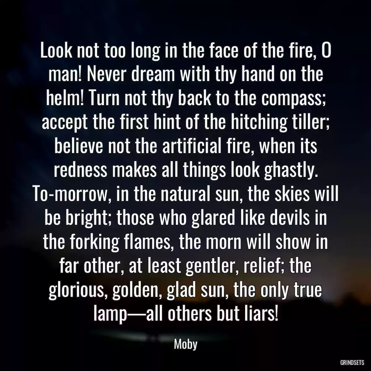 Look not too long in the face of the fire, O man! Never dream with thy hand on the helm! Turn not thy back to the compass; accept the first hint of the hitching tiller; believe not the artificial fire, when its redness makes all things look ghastly. To-morrow, in the natural sun, the skies will be bright; those who glared like devils in the forking flames, the morn will show in far other, at least gentler, relief; the glorious, golden, glad sun, the only true lamp—all others but liars!