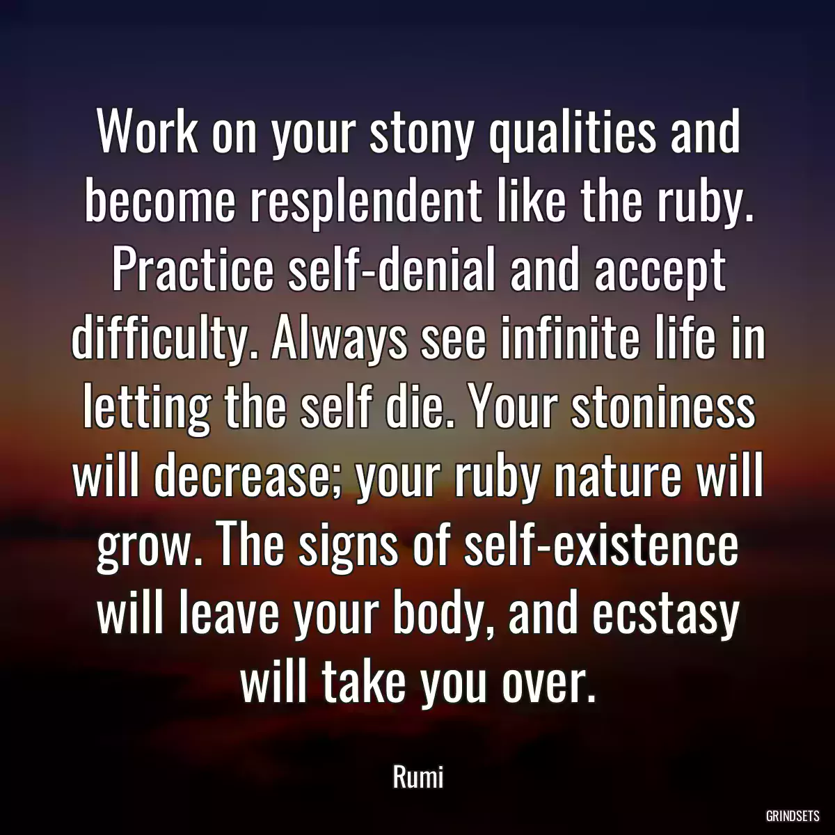 Work on your stony qualities and become resplendent like the ruby. Practice self-denial and accept difficulty. Always see infinite life in letting the self die. Your stoniness will decrease; your ruby nature will grow. The signs of self-existence will leave your body, and ecstasy will take you over.