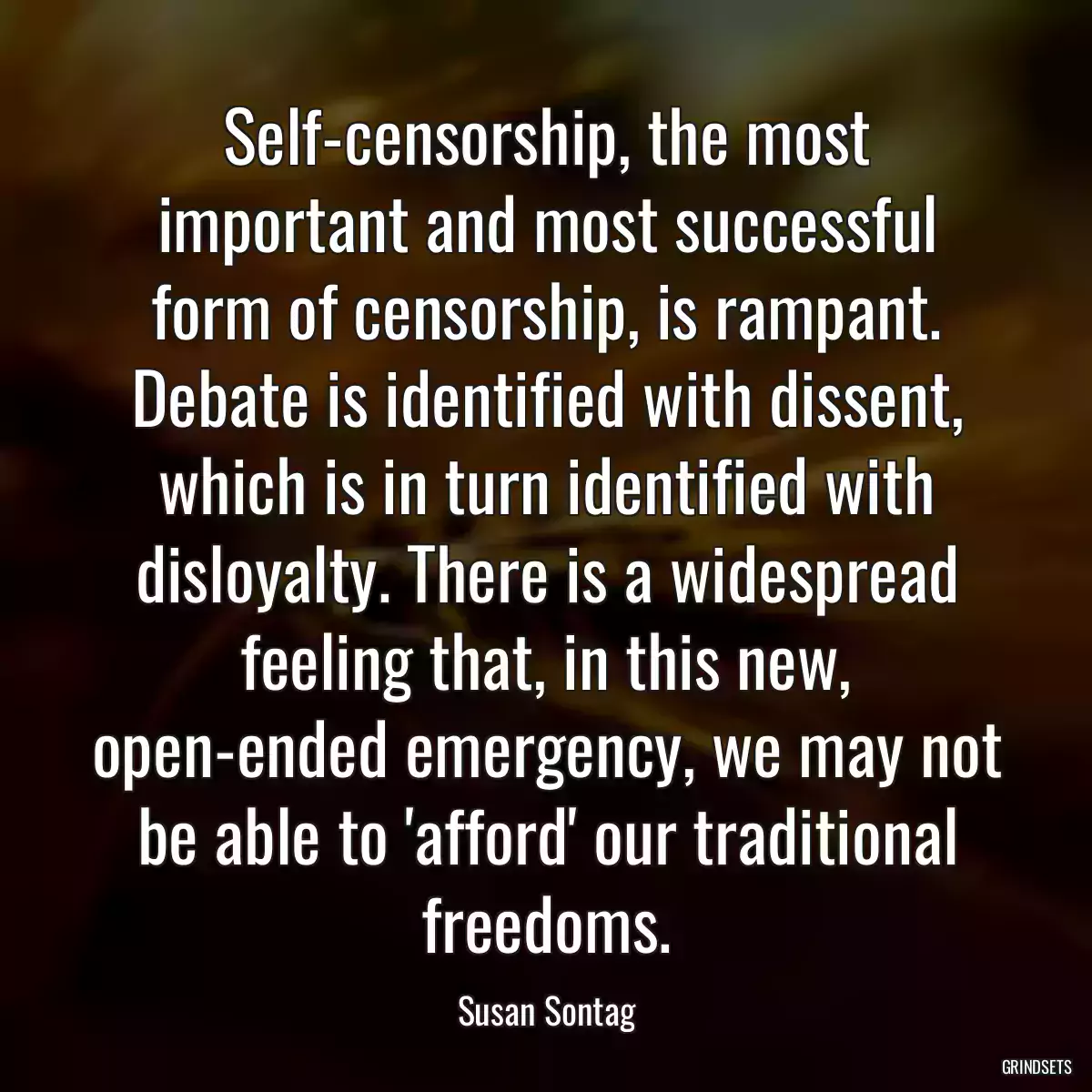 Self-censorship, the most important and most successful form of censorship, is rampant. Debate is identified with dissent, which is in turn identified with disloyalty. There is a widespread feeling that, in this new, open-ended emergency, we may not be able to \'afford\' our traditional freedoms.