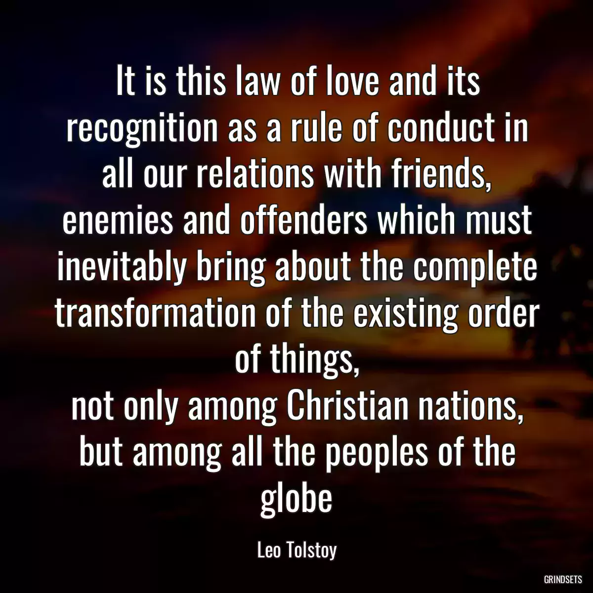 It is this law of love and its recognition as a rule of conduct in all our relations with friends, enemies and offenders which must inevitably bring about the complete transformation of the existing order of things,
not only among Christian nations, but among all the peoples of the globe