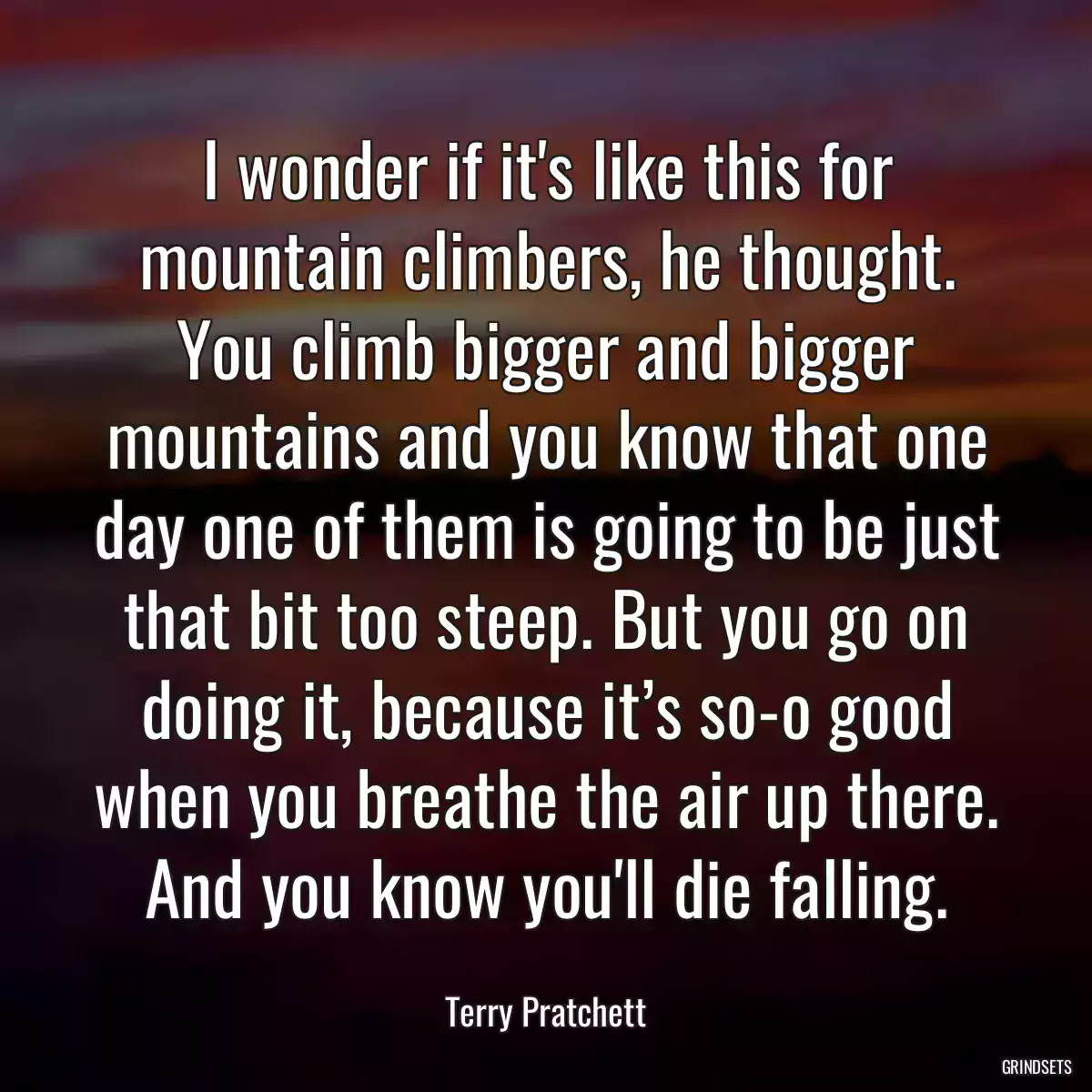 I wonder if it\'s like this for mountain climbers, he thought. You climb bigger and bigger mountains and you know that one day one of them is going to be just that bit too steep. But you go on doing it, because it’s so-o good when you breathe the air up there. And you know you\'ll die falling.