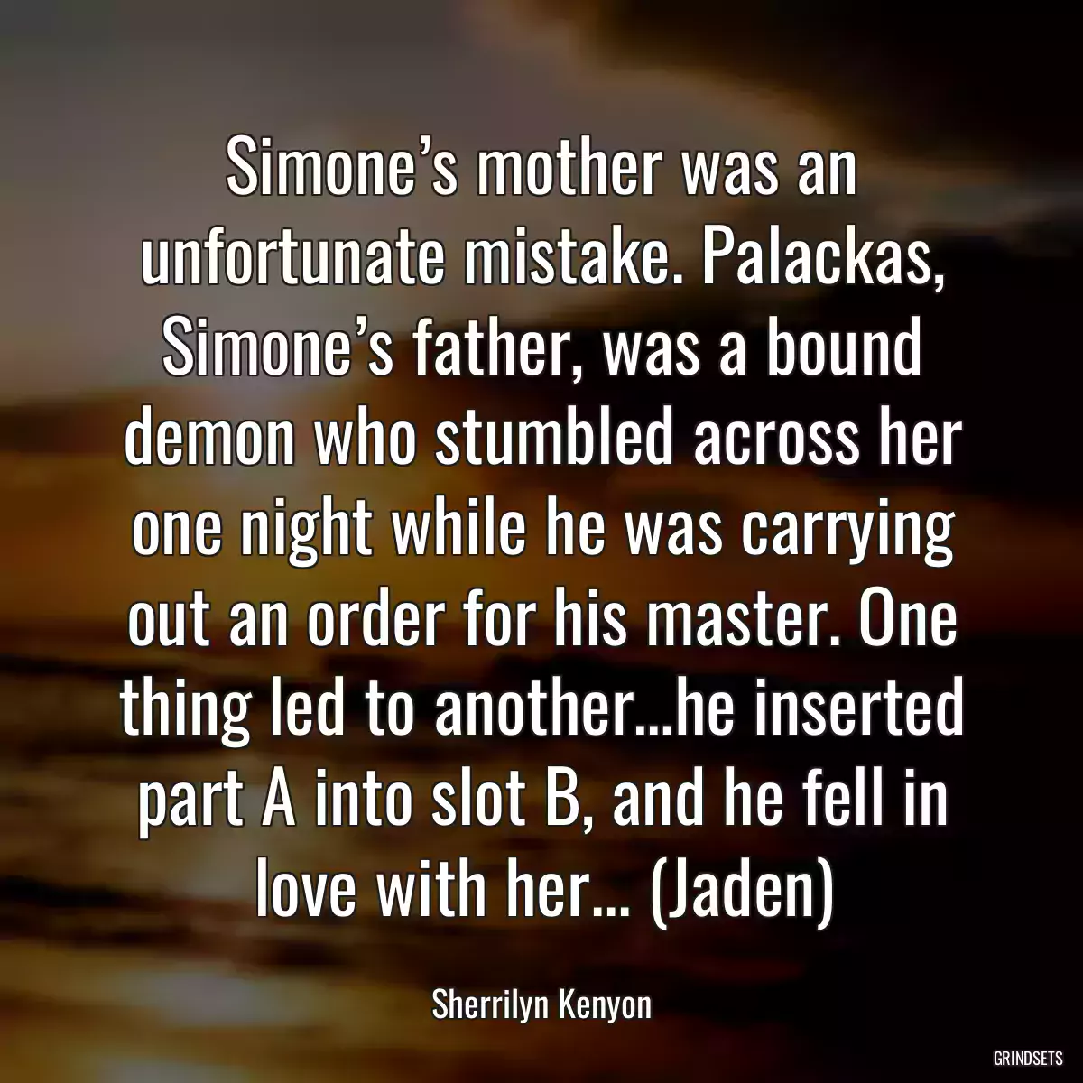 Simone’s mother was an unfortunate mistake. Palackas, Simone’s father, was a bound demon who stumbled across her one night while he was carrying out an order for his master. One thing led to another…he inserted part A into slot B, and he fell in love with her... (Jaden)