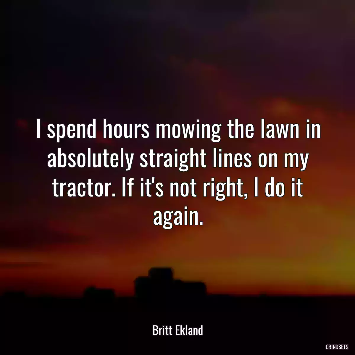 I spend hours mowing the lawn in absolutely straight lines on my tractor. If it\'s not right, I do it again.