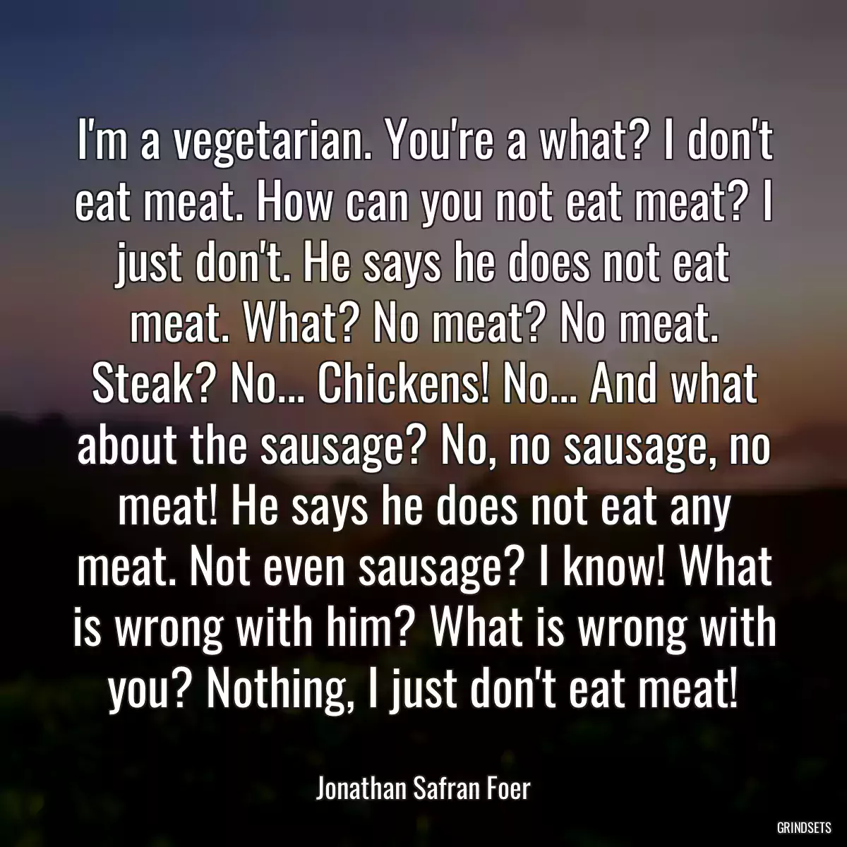 I\'m a vegetarian. You\'re a what? I don\'t eat meat. How can you not eat meat? I just don\'t. He says he does not eat meat. What? No meat? No meat. Steak? No... Chickens! No... And what about the sausage? No, no sausage, no meat! He says he does not eat any meat. Not even sausage? I know! What is wrong with him? What is wrong with you? Nothing, I just don\'t eat meat!