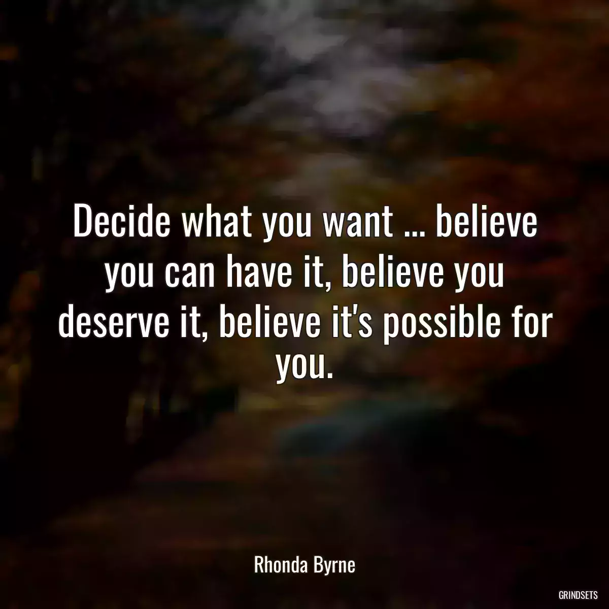 Decide what you want ... believe you can have it, believe you deserve it, believe it\'s possible for you.