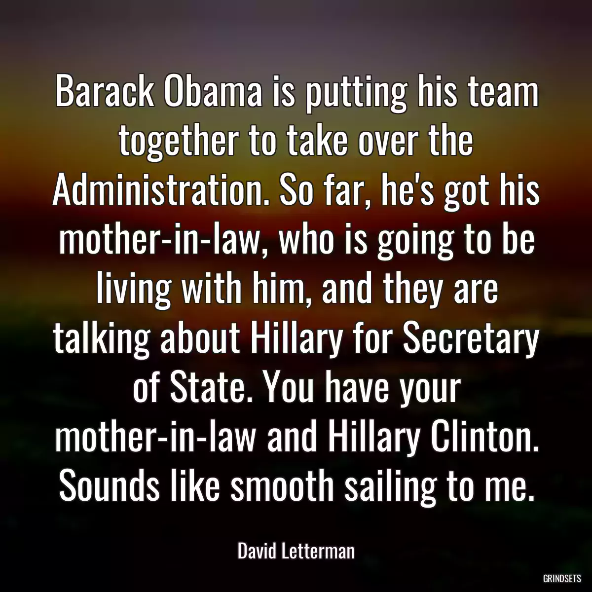 Barack Obama is putting his team together to take over the Administration. So far, he\'s got his mother-in-law, who is going to be living with him, and they are talking about Hillary for Secretary of State. You have your mother-in-law and Hillary Clinton. Sounds like smooth sailing to me.