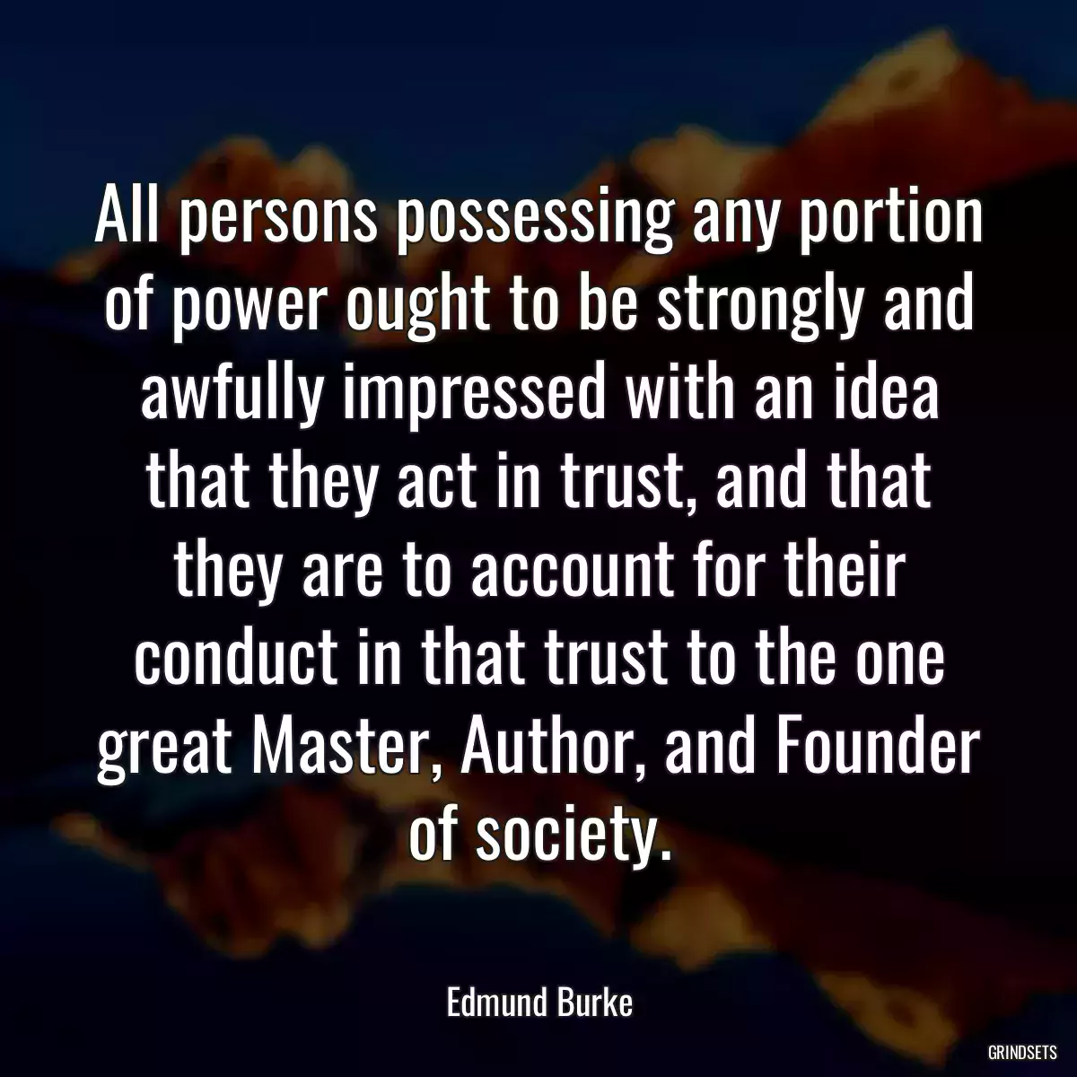 All persons possessing any portion of power ought to be strongly and awfully impressed with an idea that they act in trust, and that they are to account for their conduct in that trust to the one great Master, Author, and Founder of society.