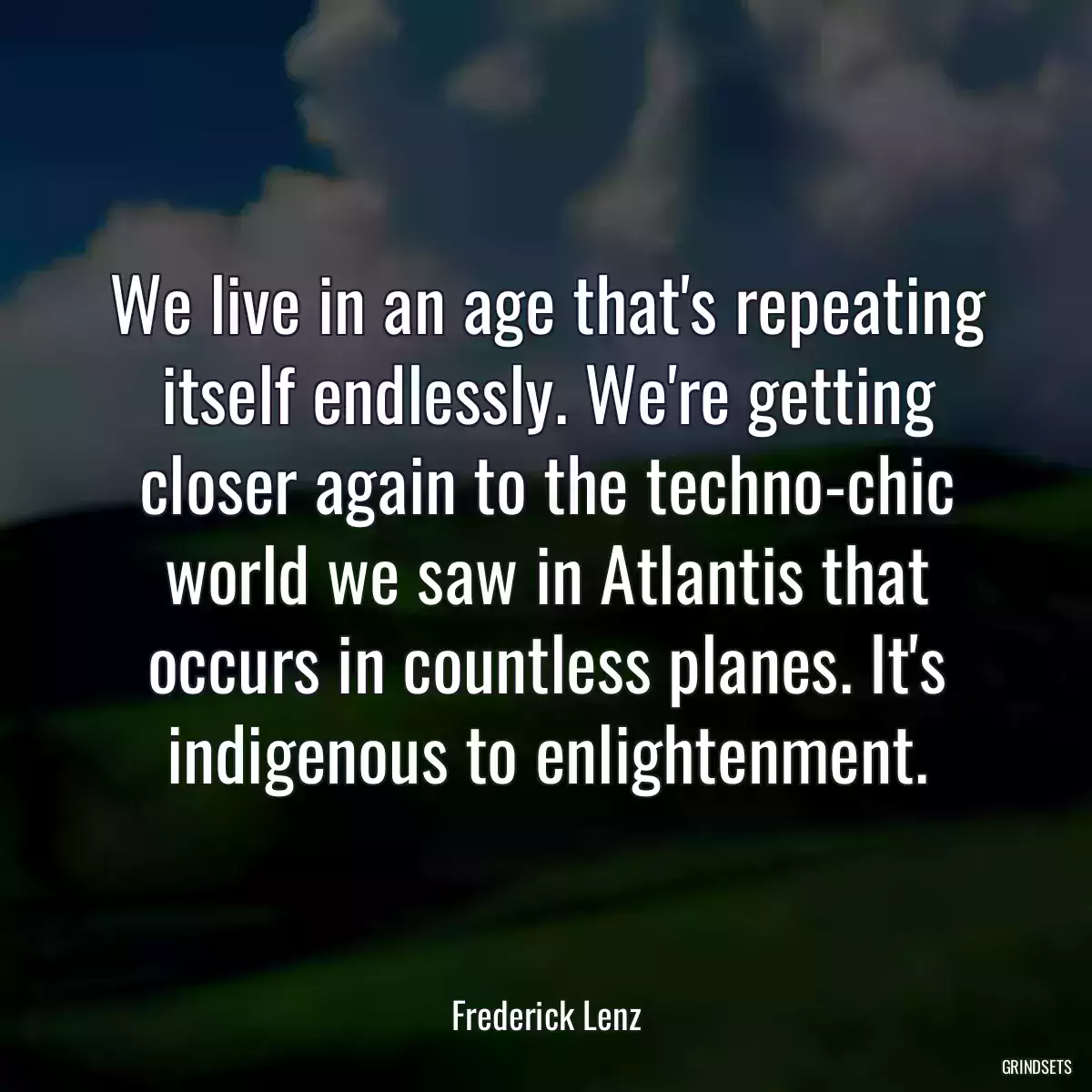 We live in an age that\'s repeating itself endlessly. We\'re getting closer again to the techno-chic world we saw in Atlantis that occurs in countless planes. It\'s indigenous to enlightenment.