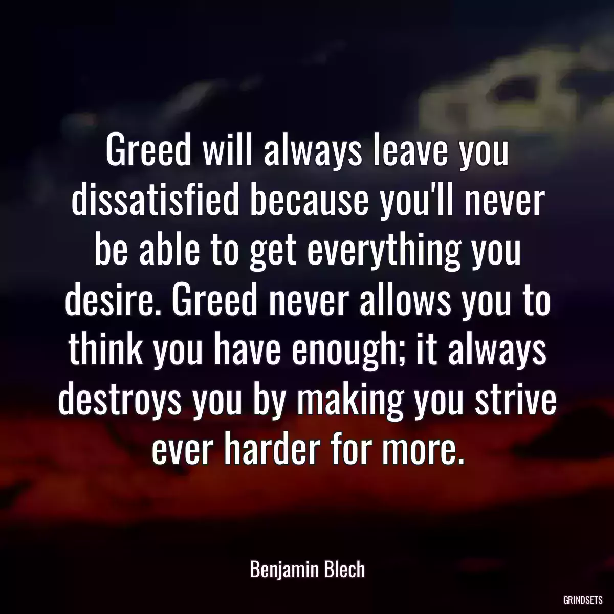 Greed will always leave you dissatisfied because you\'ll never be able to get everything you desire. Greed never allows you to think you have enough; it always destroys you by making you strive ever harder for more.