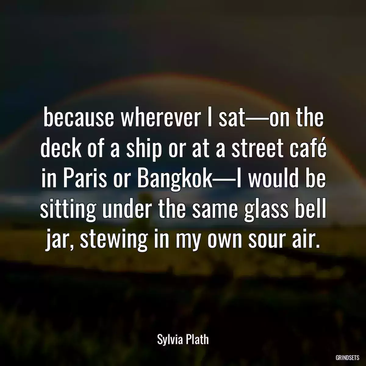 because wherever I sat—on the deck of a ship or at a street café in Paris or Bangkok—I would be sitting under the same glass bell jar, stewing in my own sour air.