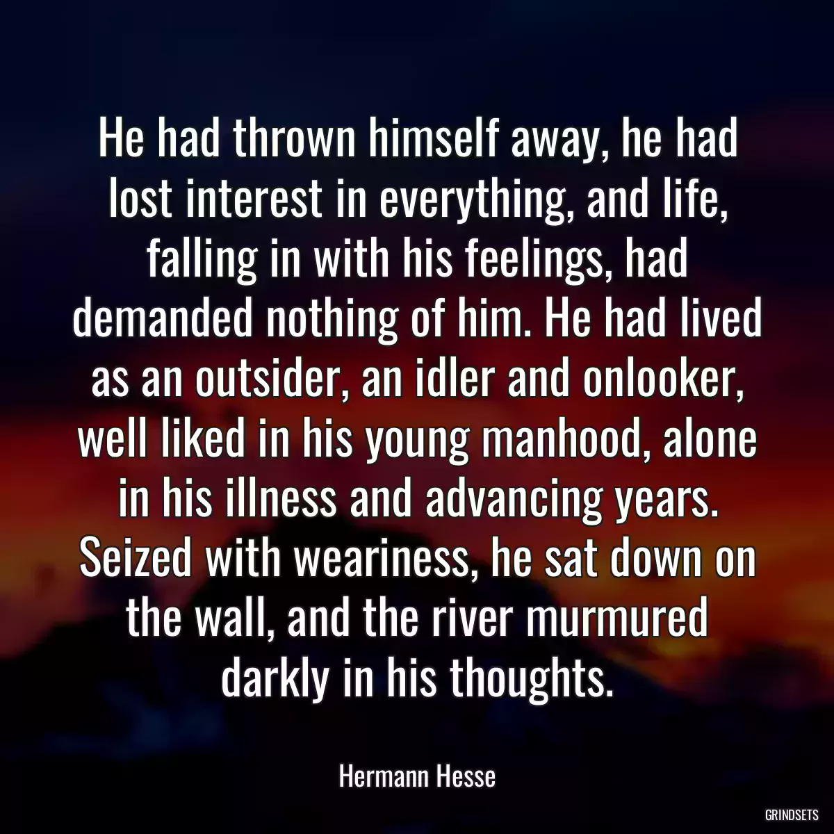 He had thrown himself away, he had lost interest in everything, and life, falling in with his feelings, had demanded nothing of him. He had lived as an outsider, an idler and onlooker, well liked in his young manhood, alone in his illness and advancing years. Seized with weariness, he sat down on the wall, and the river murmured darkly in his thoughts.