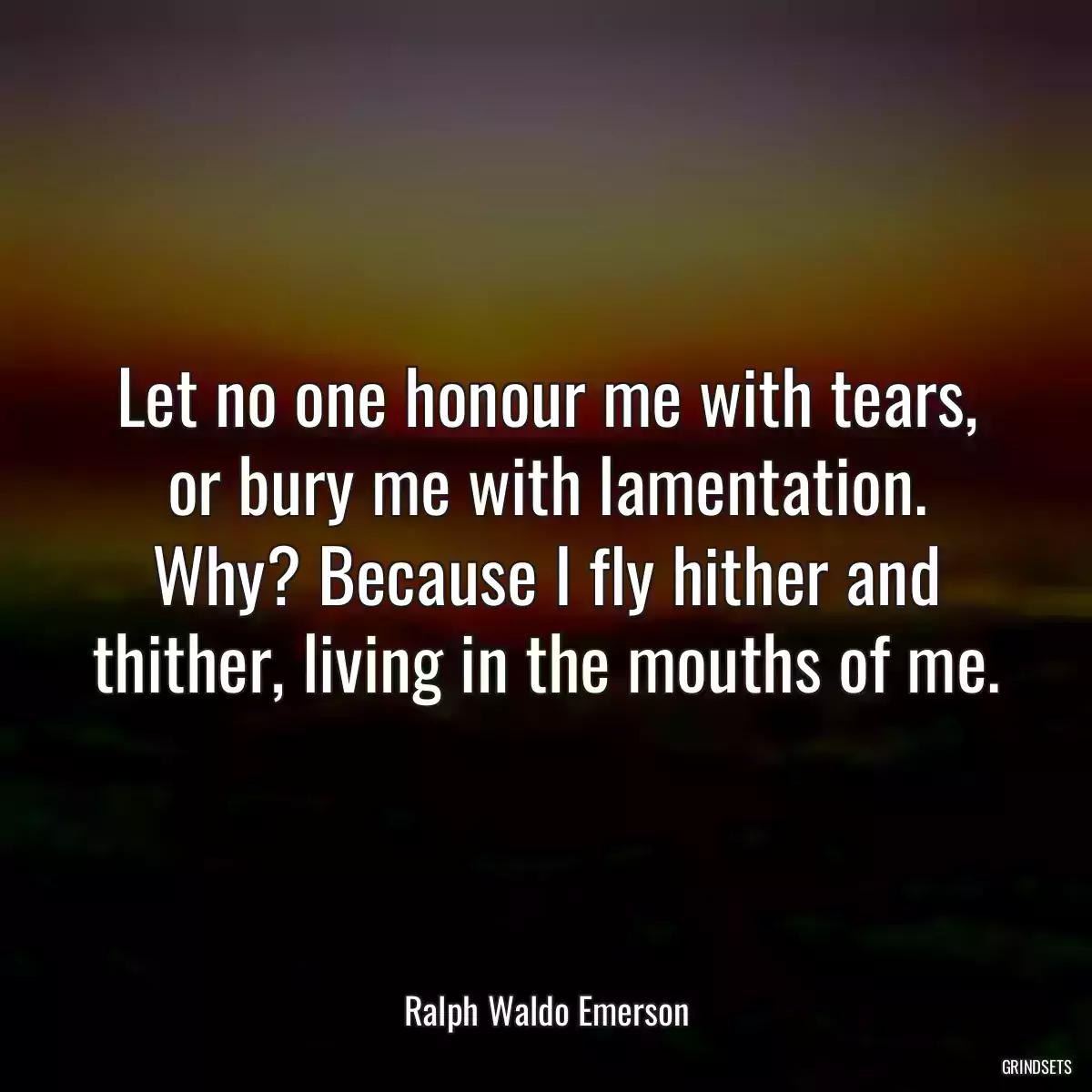 Let no one honour me with tears, or bury me with lamentation. Why? Because I fly hither and thither, living in the mouths of me.