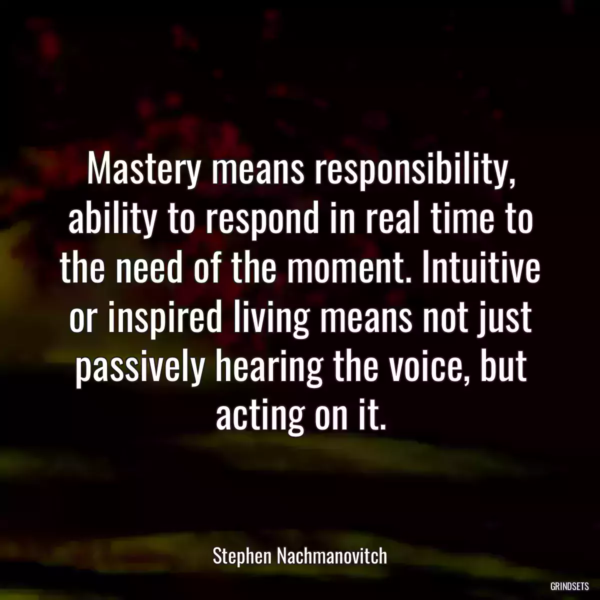 Mastery means responsibility, ability to respond in real time to the need of the moment. Intuitive or inspired living means not just passively hearing the voice, but acting on it.