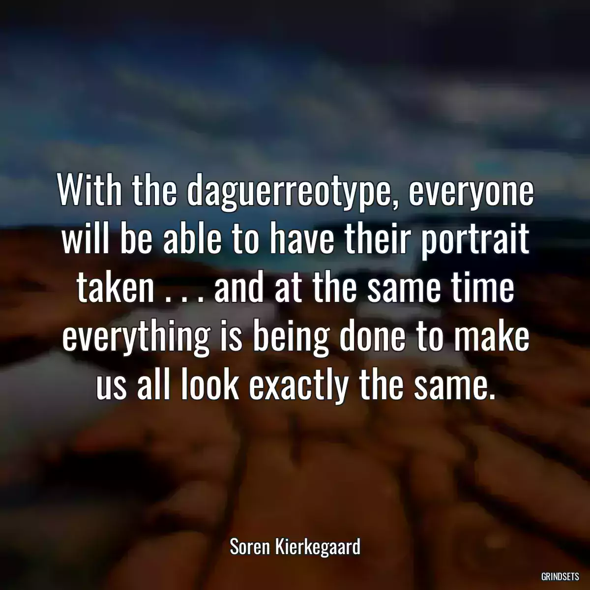 With the daguerreotype, everyone will be able to have their portrait taken . . . and at the same time everything is being done to make us all look exactly the same.