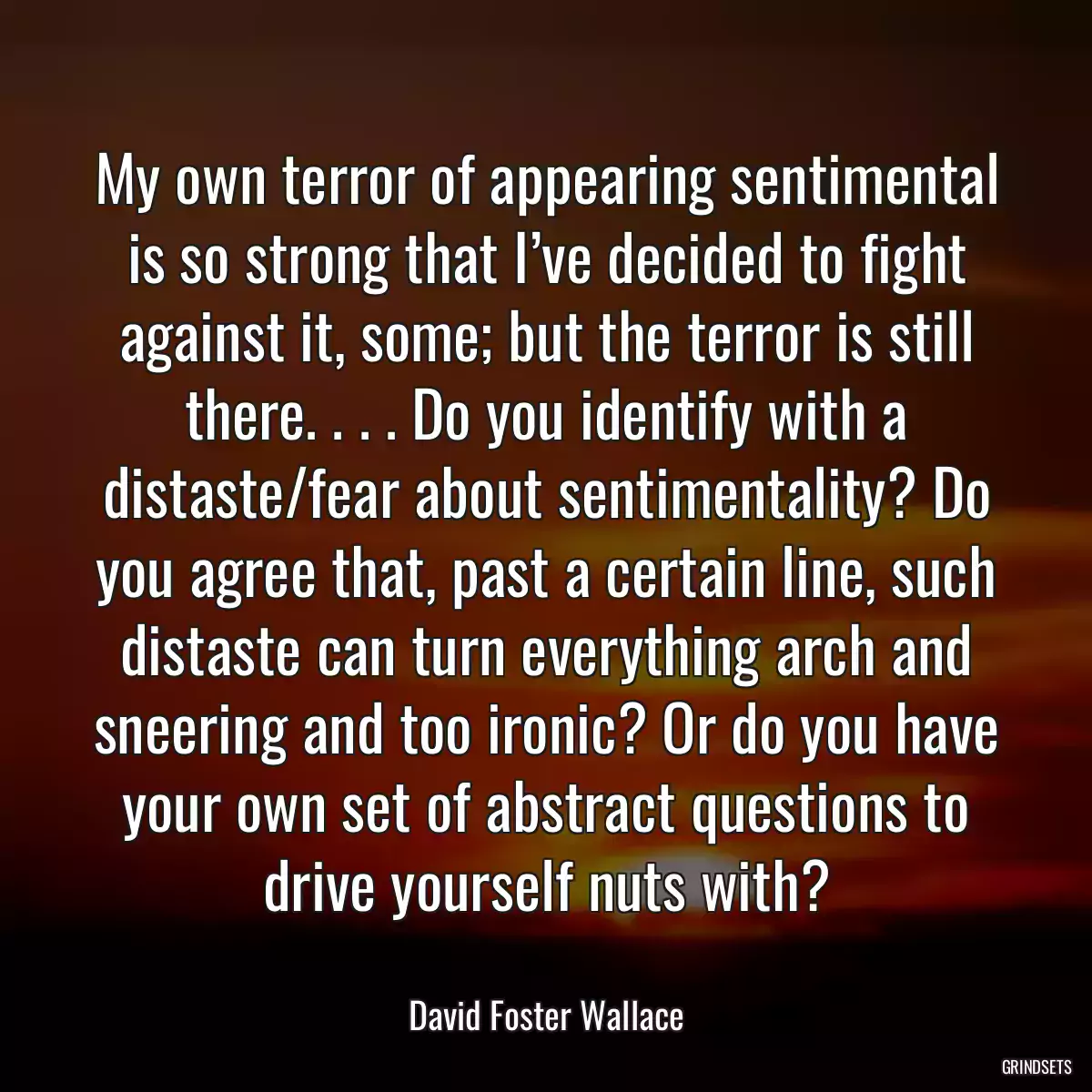 My own terror of appearing sentimental is so strong that I’ve decided to fight against it, some; but the terror is still there. . . . Do you identify with a distaste/fear about sentimentality? Do you agree that, past a certain line, such distaste can turn everything arch and sneering and too ironic? Or do you have your own set of abstract questions to drive yourself nuts with?