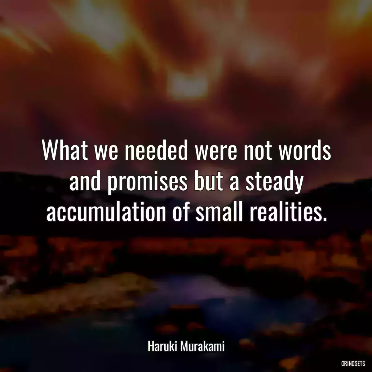 What we needed were not words and promises but a steady accumulation of small realities.