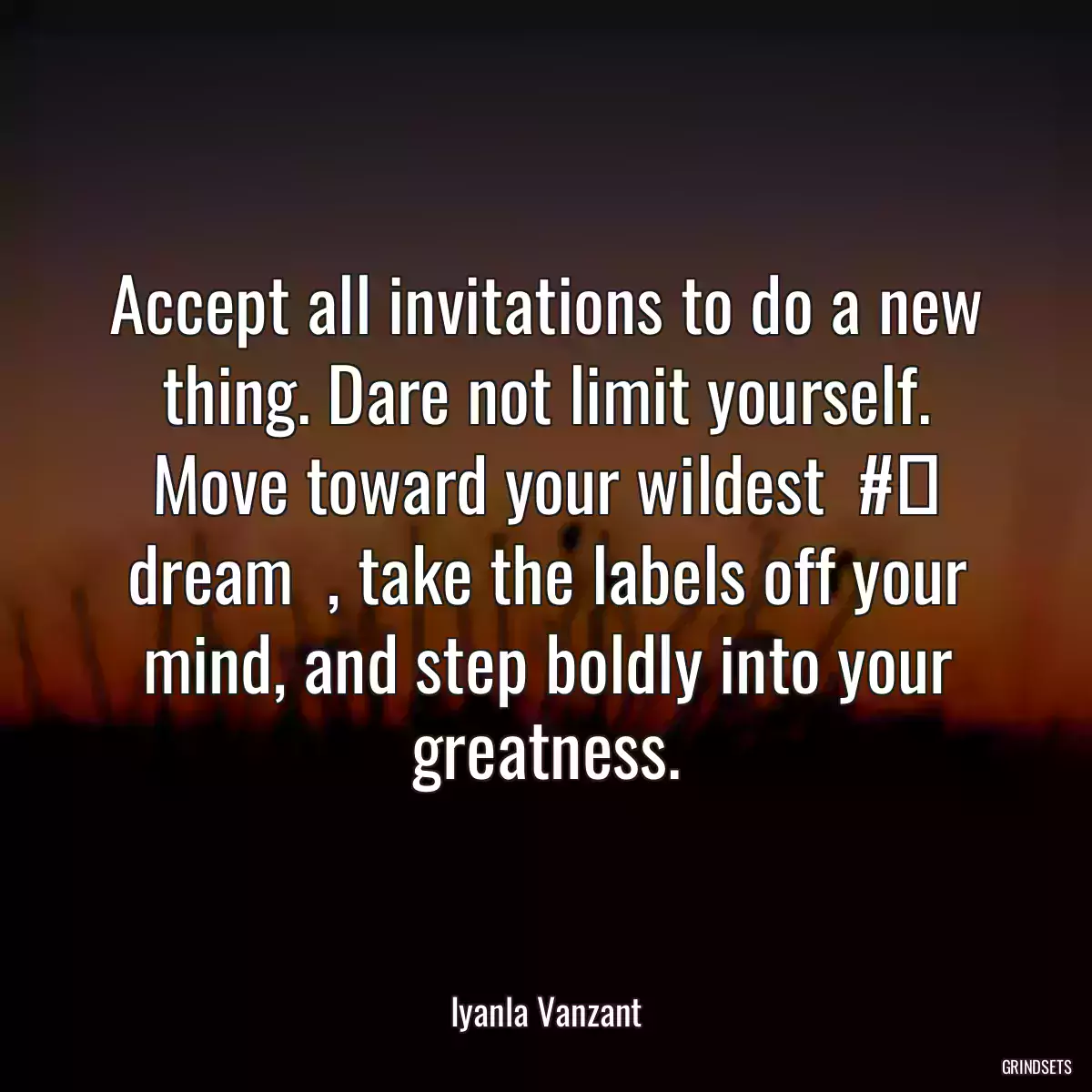 Accept all invitations to do a new thing. Dare not limit yourself. Move toward your wildest  #‎ dream  , take the labels off your mind, and step boldly into your greatness.