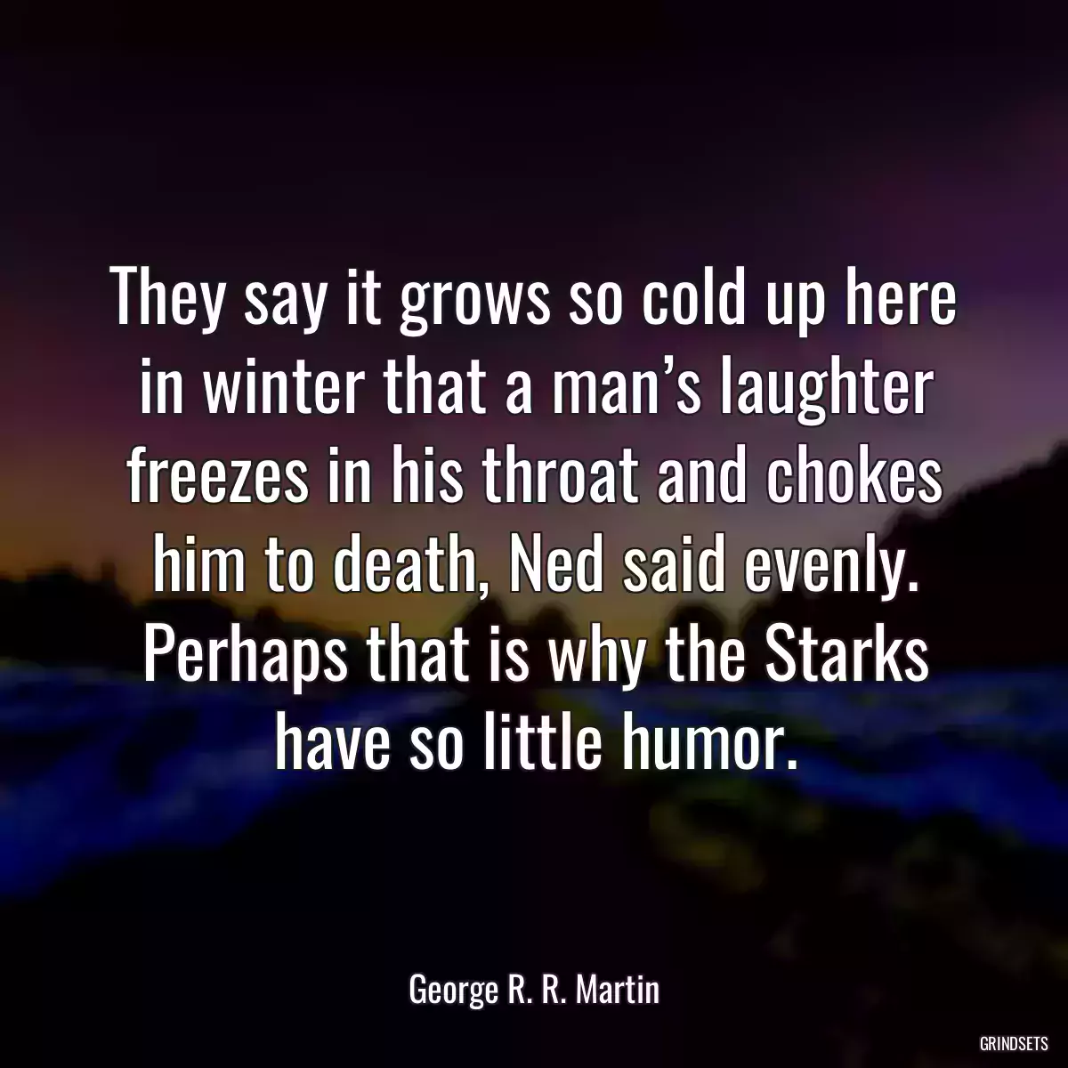 They say it grows so cold up here in winter that a man’s laughter freezes in his throat and chokes him to death, Ned said evenly. Perhaps that is why the Starks have so little humor.