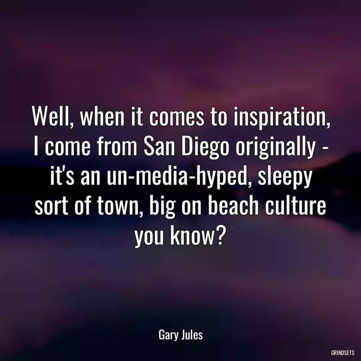 Well, when it comes to inspiration, I come from San Diego originally - it\'s an un-media-hyped, sleepy sort of town, big on beach culture you know?