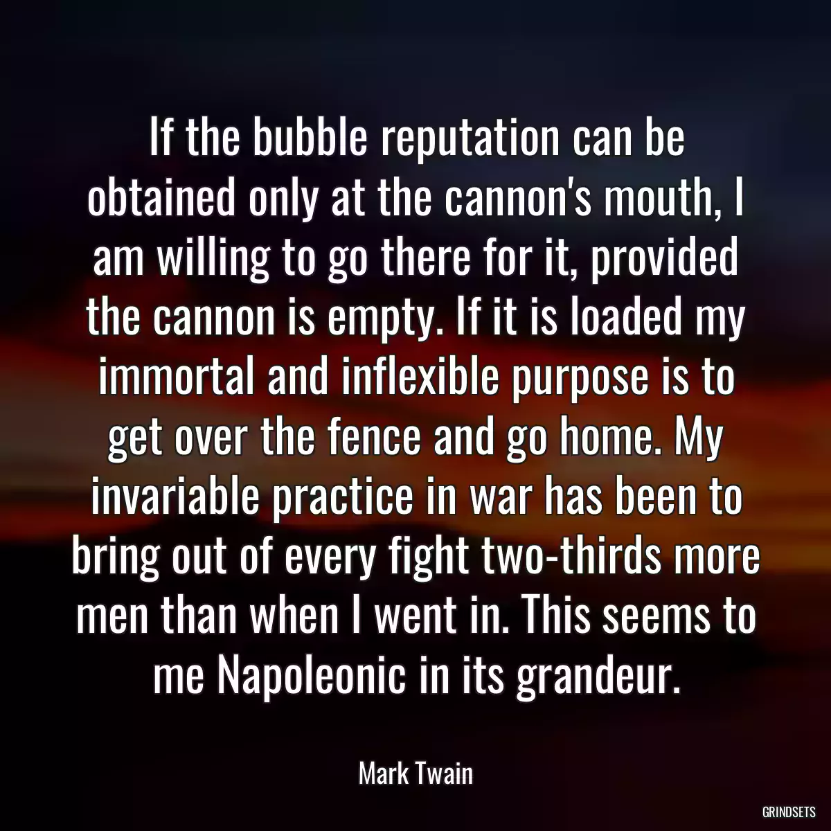 If the bubble reputation can be obtained only at the cannon\'s mouth, I am willing to go there for it, provided the cannon is empty. If it is loaded my immortal and inflexible purpose is to get over the fence and go home. My invariable practice in war has been to bring out of every fight two-thirds more men than when I went in. This seems to me Napoleonic in its grandeur.