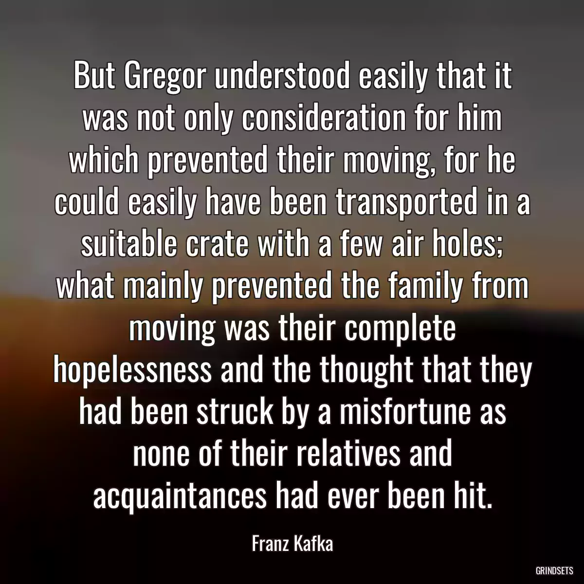 But Gregor understood easily that it was not only consideration for him which prevented their moving, for he could easily have been transported in a suitable crate with a few air holes; what mainly prevented the family from moving was their complete hopelessness and the thought that they had been struck by a misfortune as none of their relatives and acquaintances had ever been hit.