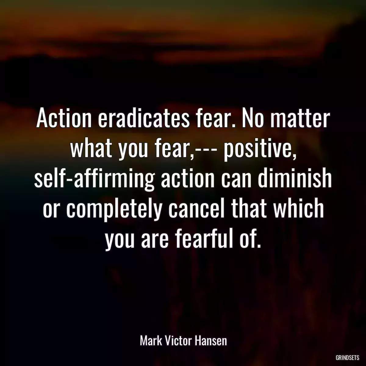 Action eradicates fear. No matter what you fear,--- positive, self-affirming action can diminish or completely cancel that which you are fearful of.