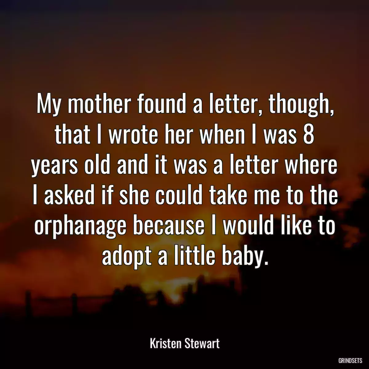 My mother found a letter, though, that I wrote her when I was 8 years old and it was a letter where I asked if she could take me to the orphanage because I would like to adopt a little baby.