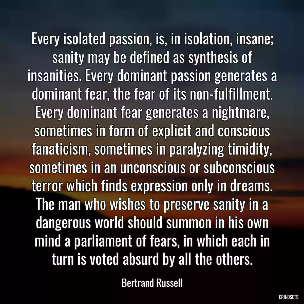 Every isolated passion, is, in isolation, insane; sanity may be defined as synthesis of insanities. Every dominant passion generates a dominant fear, the fear of its non-fulfillment. Every dominant fear generates a nightmare, sometimes in form of explicit and conscious fanaticism, sometimes in paralyzing timidity, sometimes in an unconscious or subconscious terror which finds expression only in dreams. The man who wishes to preserve sanity in a dangerous world should summon in his own mind a parliament of fears, in which each in turn is voted absurd by all the others.