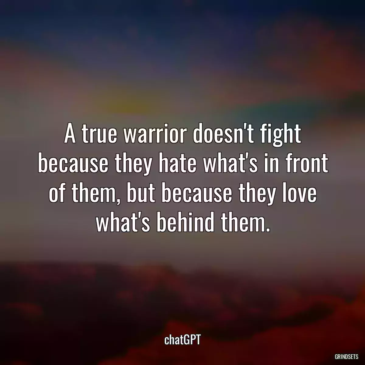 A true warrior doesn\'t fight because they hate what\'s in front of them, but because they love what\'s behind them.