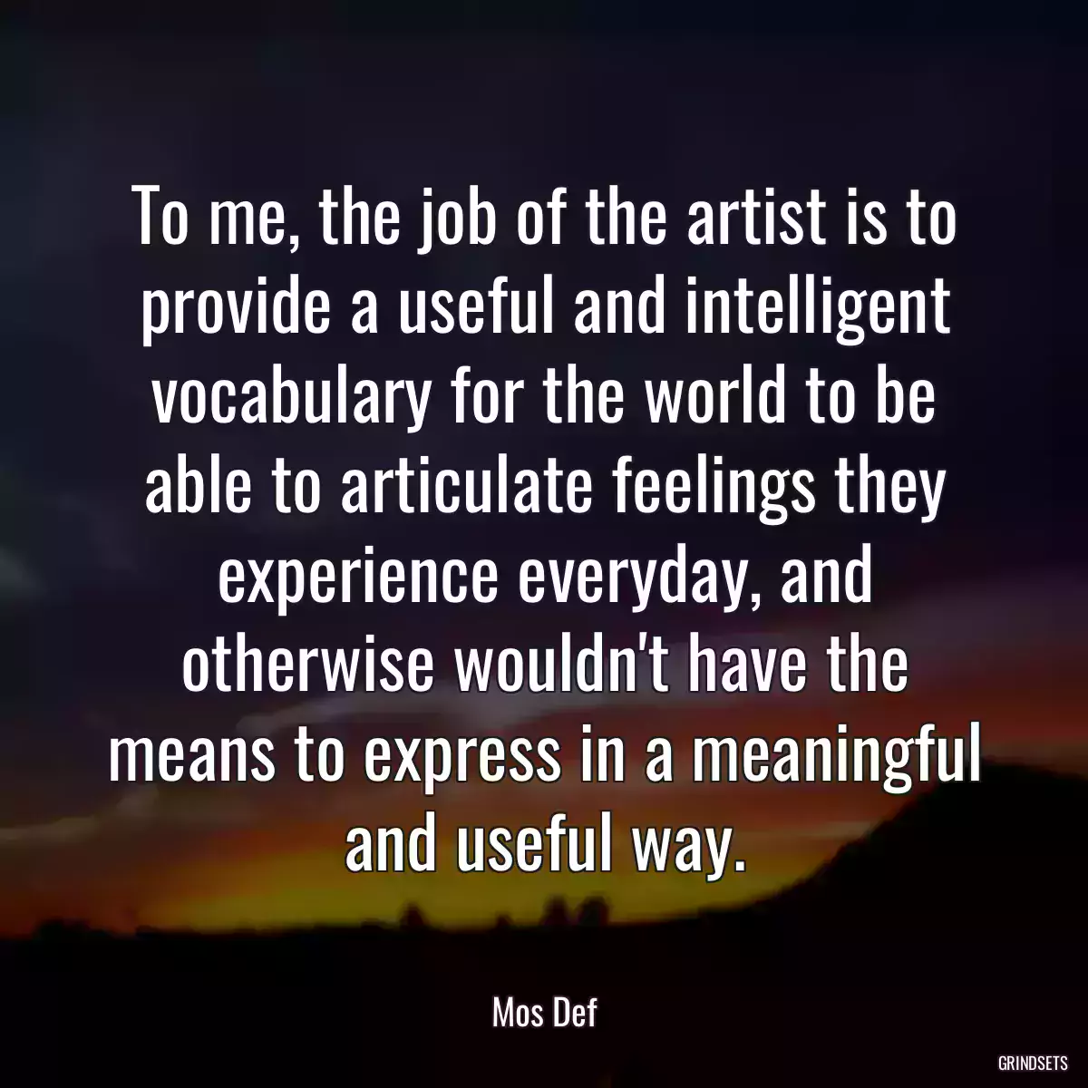 To me, the job of the artist is to provide a useful and intelligent vocabulary for the world to be able to articulate feelings they experience everyday, and otherwise wouldn\'t have the means to express in a meaningful and useful way.