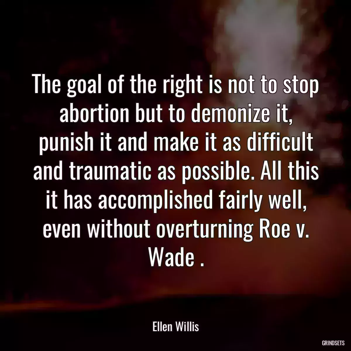 The goal of the right is not to stop abortion but to demonize it, punish it and make it as difficult and traumatic as possible. All this it has accomplished fairly well, even without overturning Roe v. Wade .