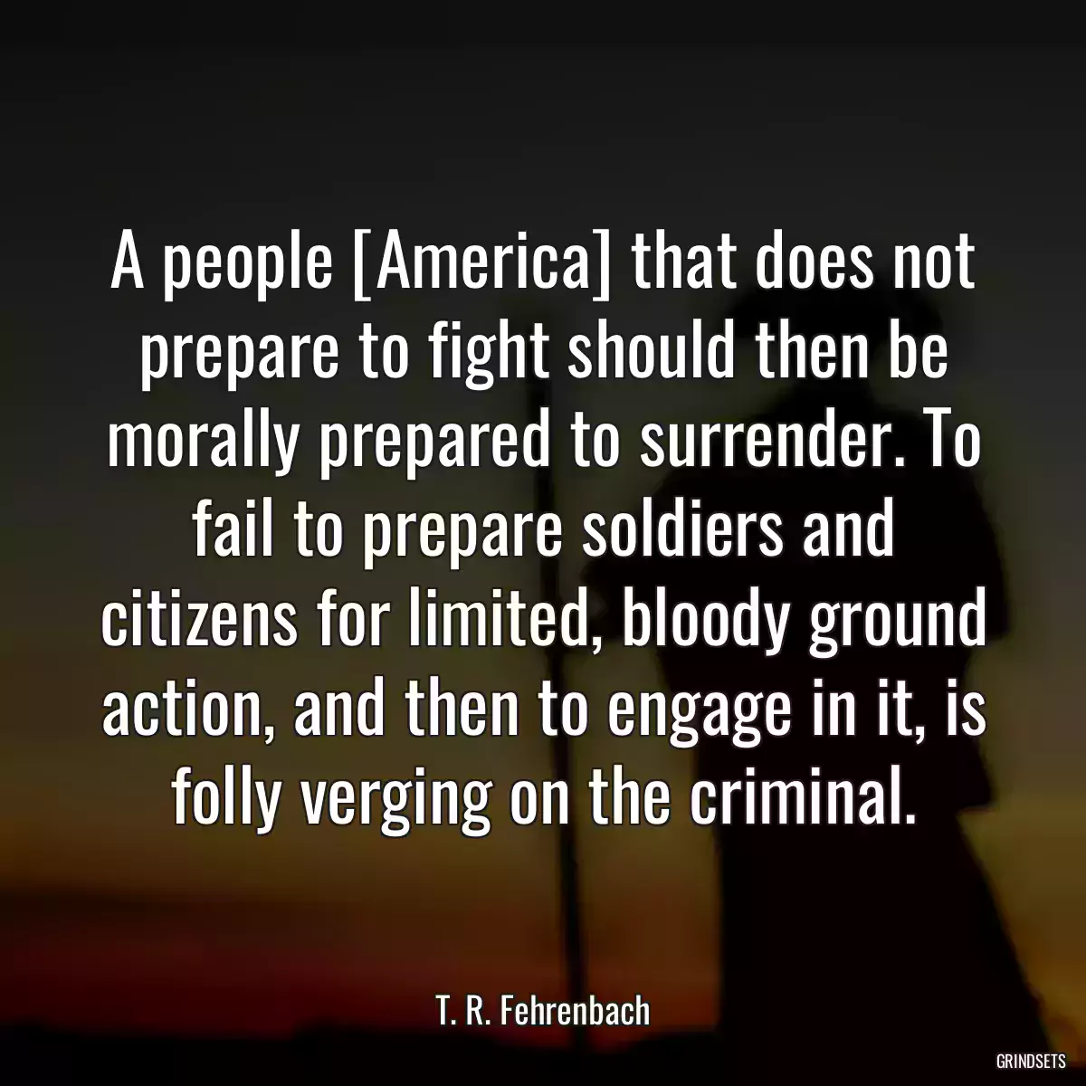 A people [America] that does not prepare to fight should then be morally prepared to surrender. To fail to prepare soldiers and citizens for limited, bloody ground action, and then to engage in it, is folly verging on the criminal.