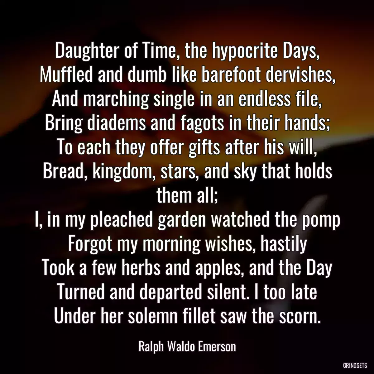 Daughter of Time, the hypocrite Days,
Muffled and dumb like barefoot dervishes,
And marching single in an endless file,
Bring diadems and fagots in their hands;
To each they offer gifts after his will,
Bread, kingdom, stars, and sky that holds them all;
I, in my pleached garden watched the pomp
Forgot my morning wishes, hastily
Took a few herbs and apples, and the Day
Turned and departed silent. I too late
Under her solemn fillet saw the scorn.