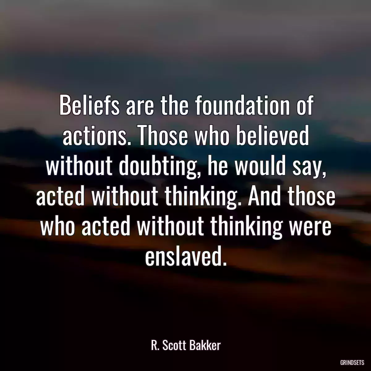 Beliefs are the foundation of actions. Those who believed without doubting, he would say, acted without thinking. And those who acted without thinking were enslaved.