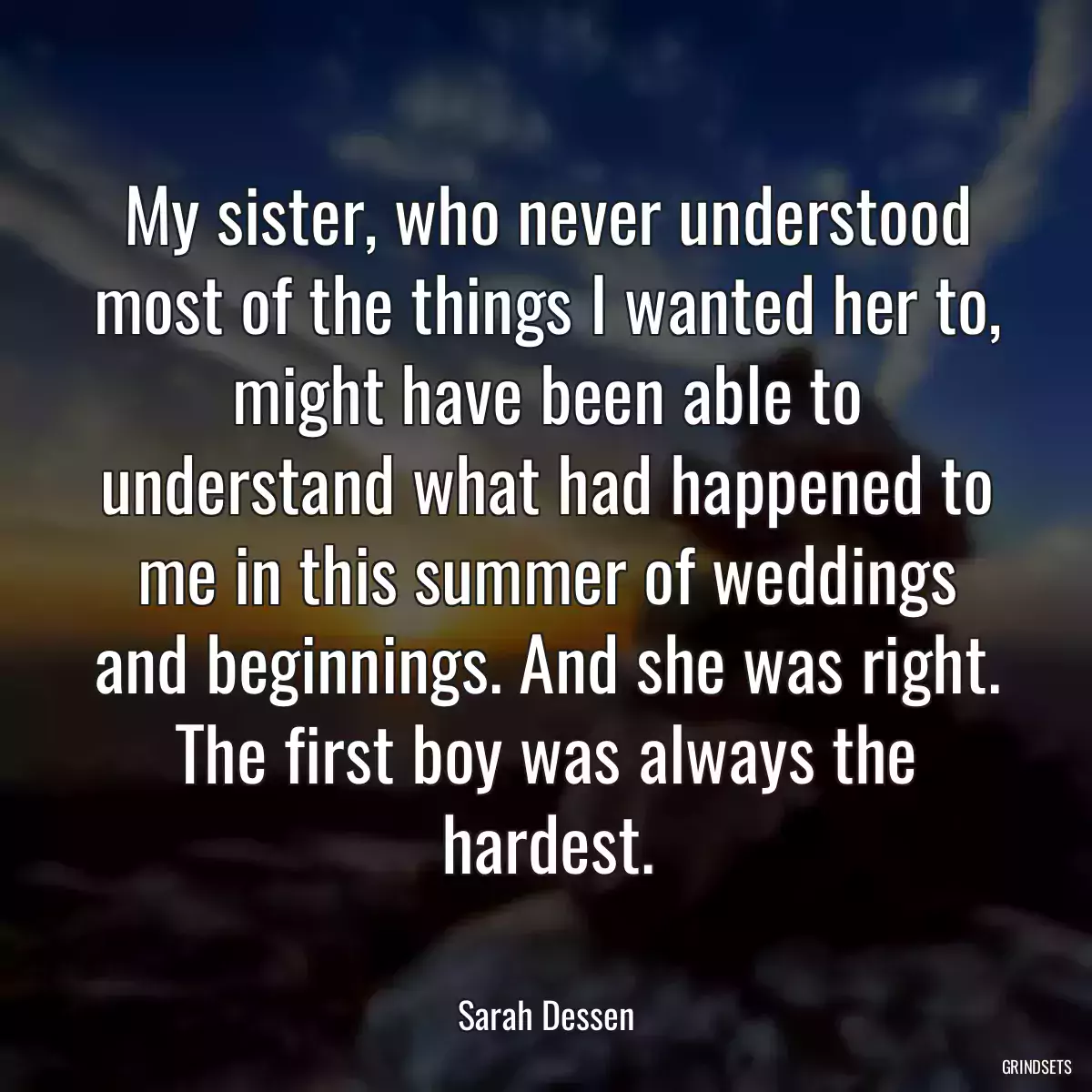 My sister, who never understood most of the things I wanted her to, might have been able to understand what had happened to me in this summer of weddings and beginnings. And she was right. The first boy was always the hardest.