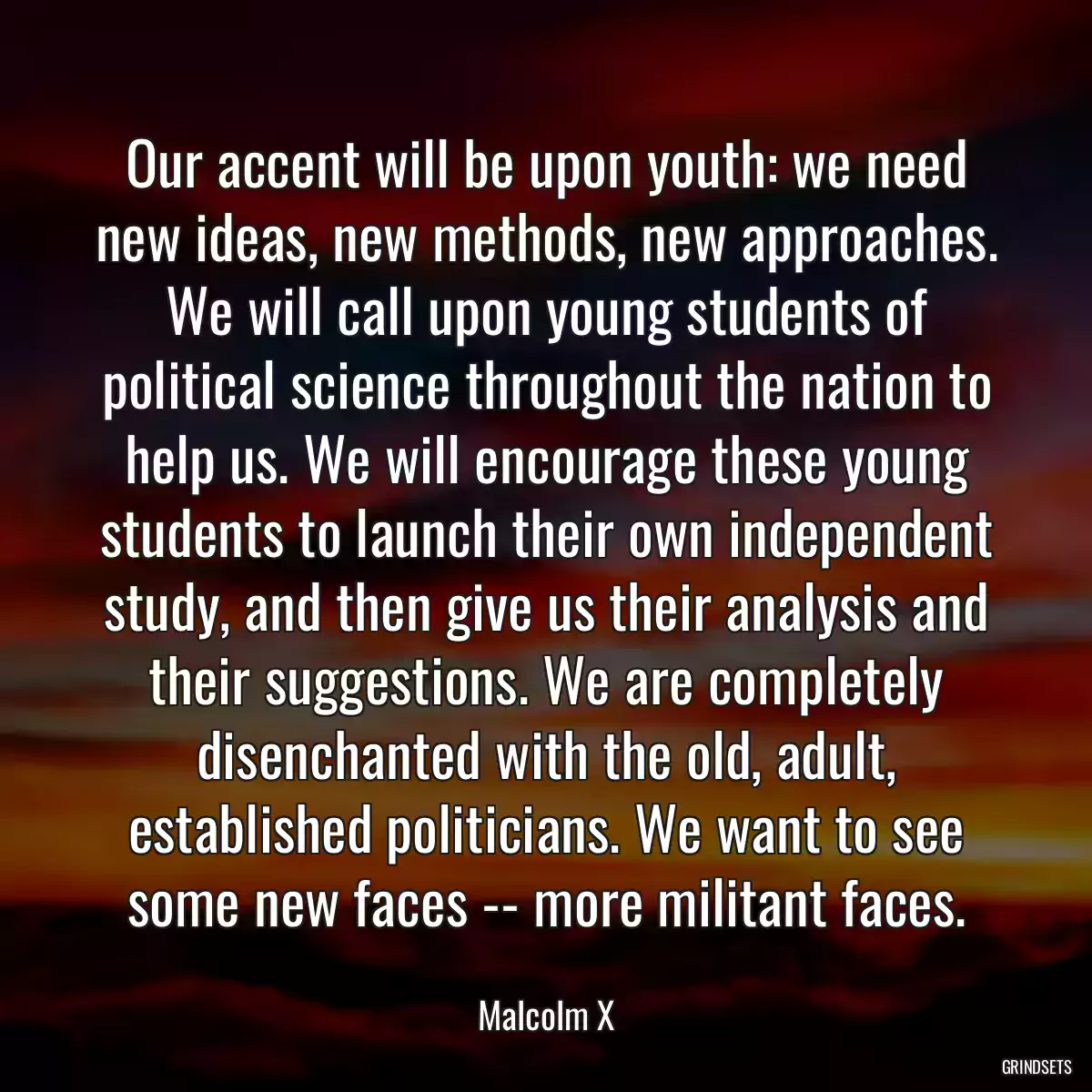 Our accent will be upon youth: we need new ideas, new methods, new approaches. We will call upon young students of political science throughout the nation to help us. We will encourage these young students to launch their own independent study, and then give us their analysis and their suggestions. We are completely disenchanted with the old, adult, established politicians. We want to see some new faces -- more militant faces.